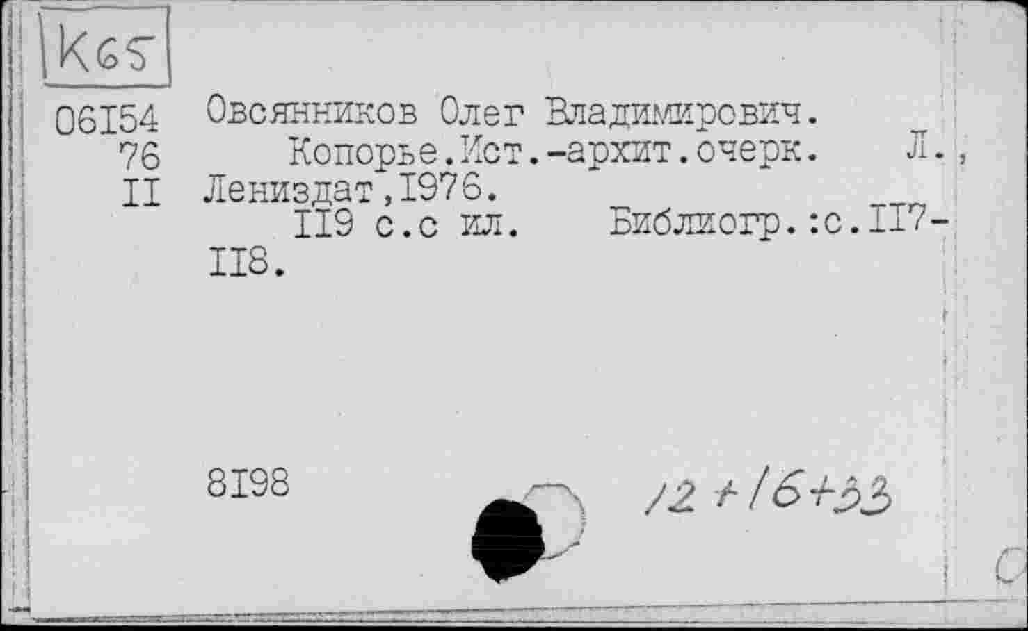 ﻿06154
76
II
Овсянников Олег Владимирович.
Копорье.Ист.-архит.очерк.	Л.,
Лениздат,1976.
119 с.с ил. Библиогр. :с.Ь7-118.
8198